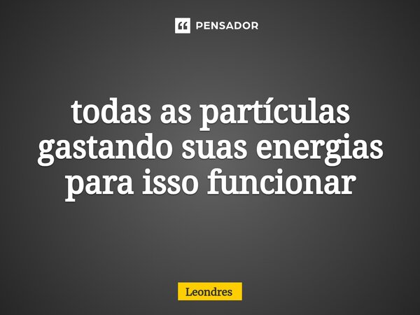 ⁠todas as partículas gastando suas energias para isso funcionar... Frase de Leondres.