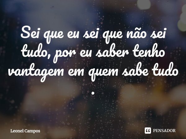 ⁠Sei que eu sei que não sei tudo, por eu saber tenho vantagem em quem sabe tudo .... Frase de Leonel Campos.