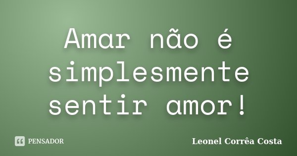 Amar não é simplesmente sentir amor!... Frase de Leonel Corrêa Costa.