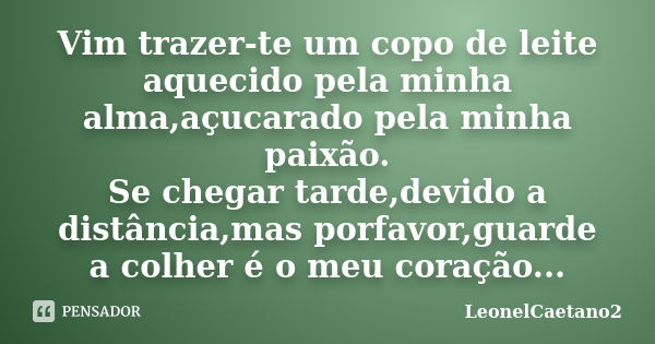 Vim trazer-te um copo de leite aquecido pela minha alma,açucarado pela minha paixão.
Se chegar tarde,devido a distância,mas porfavor,guarde a colher é o meu cor... Frase de LeonelCaetano2.