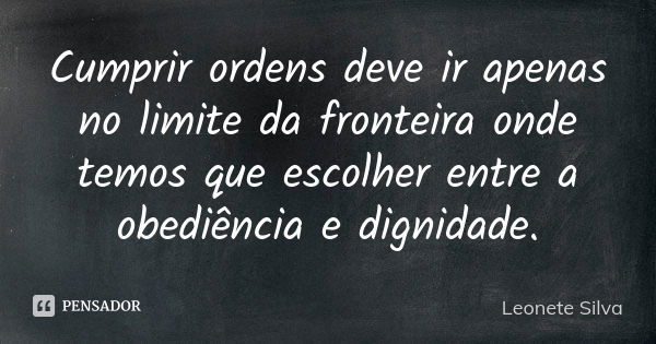 Cumprir ordens deve ir apenas no limite da fronteira onde temos que escolher entre a obediência e dignidade.... Frase de Leonete Silva.