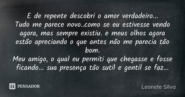 E de repente descobri o amor verdadeiro... Tudo me parece novo..como se eu estivesse vendo agora, mas sempre existiu. e meus olhos agora estão apreciando o que ... Frase de Leonete Silva.