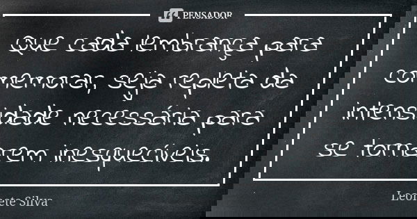 Que cada lembrança para comemorar, seja repleta da intensidade necessária para se tornarem inesquecíveis.... Frase de Leonete Silva.