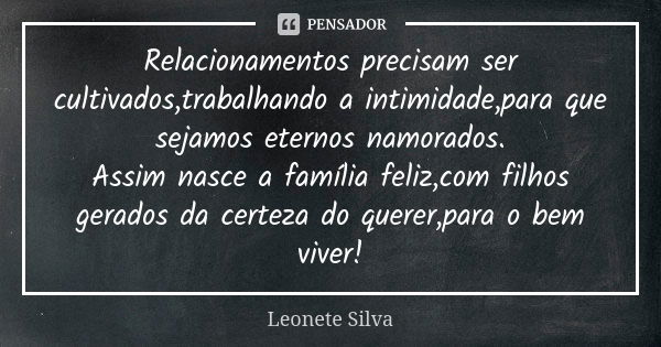 Relacionamentos precisam ser cultivados,trabalhando a intimidade,para que sejamos eternos namorados. Assim nasce a família feliz,com filhos gerados da certeza d... Frase de Leonete Silva.