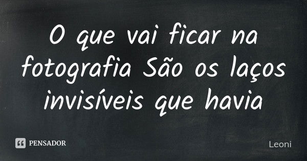 O que vai ficar na fotografia São os laços invisíveis que havia... Frase de Leoni.