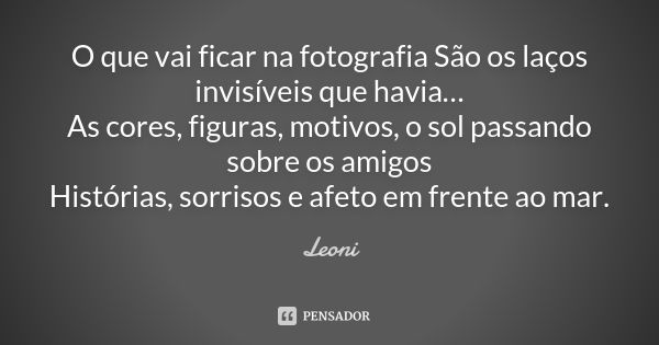 O que vai ficar na fotografia São os laços invisíveis que havia… As cores, figuras, motivos, o sol passando sobre os amigos Histórias, sorrisos e afeto em frent... Frase de Leoni.