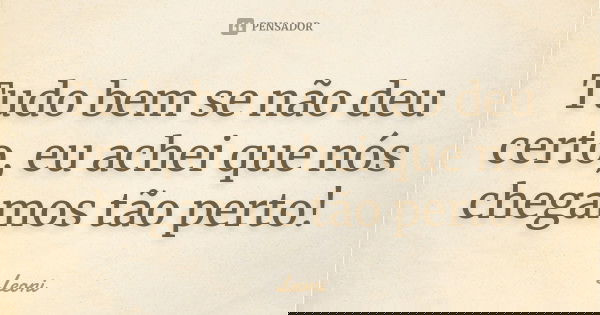 Tudo bem se não deu certo, eu achei que nós chegamos tão perto!... Frase de Leoni.