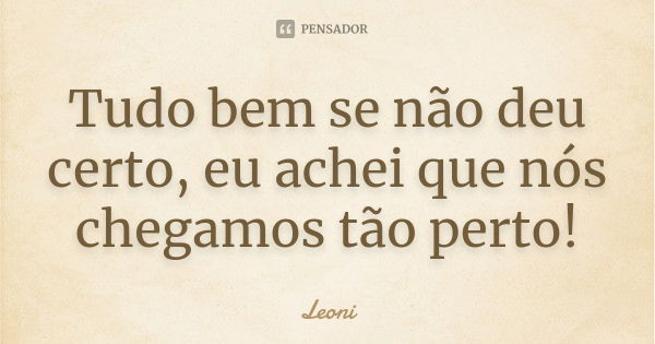 Tudo bem se não deu certo, eu achei que nós chegamos tão perto!... Frase de Leoni.