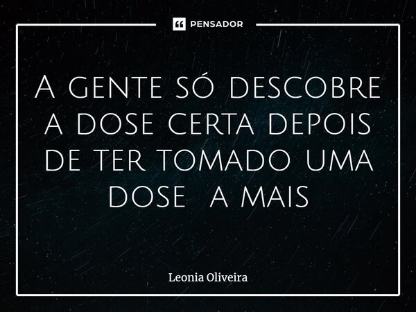 ⁠A gente só descobre a dose certa depois de ter tomado uma dose a mais... Frase de Leonia Oliveira.