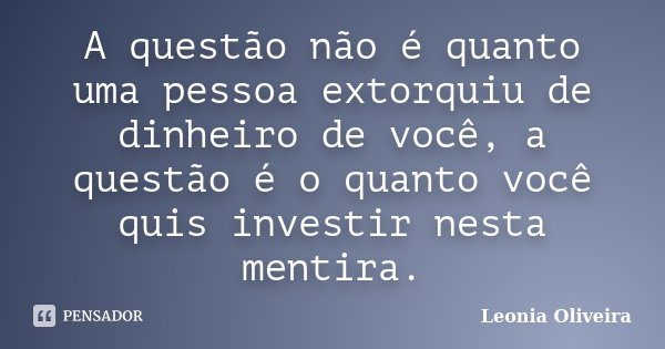 A questão não é quanto uma pessoa extorquiu de dinheiro de você, a questão é o quanto você quis investir nesta mentira.... Frase de Leonia Oliveira.