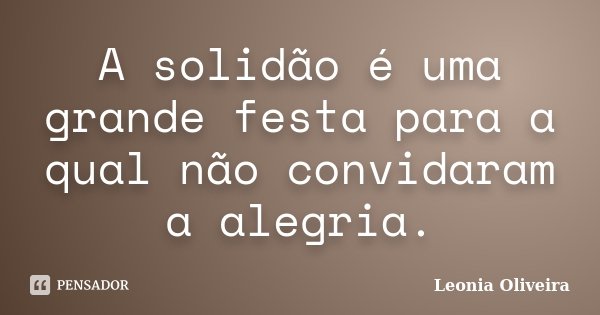 A solidão é uma grande festa para a qual não convidaram a alegria.... Frase de Leonia Oliveira.