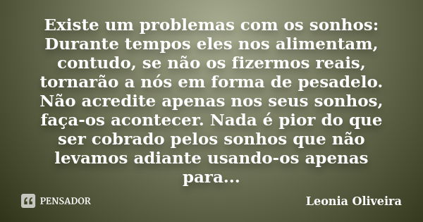 Existe um problemas com os sonhos: Durante tempos eles nos alimentam, contudo, se não os fizermos reais, tornarão a nós em forma de pesadelo. Não acredite apena... Frase de Leonia Oliveira.