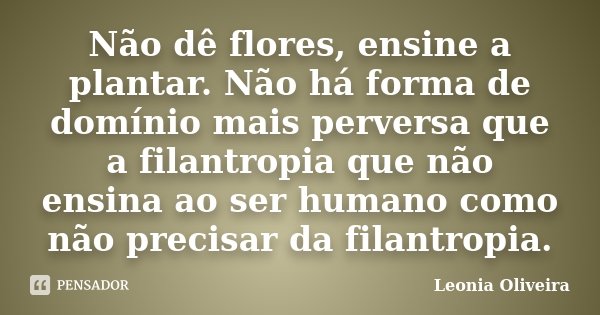 Não dê flores, ensine a plantar. Não há forma de domínio mais perversa que a filantropia que não ensina ao ser humano como não precisar da filantropia.... Frase de Leonia Oliveira.