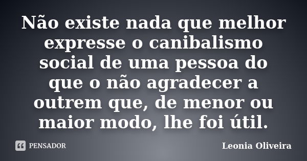 Não existe nada que melhor expresse o canibalismo social de uma pessoa do que o não agradecer a outrem que, de menor ou maior modo, lhe foi útil.... Frase de Leonia Oliveira.