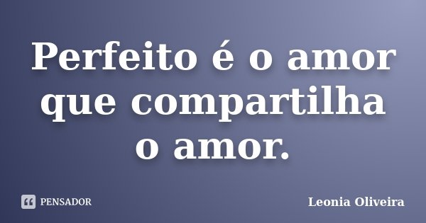 Perfeito é o amor que compartilha o amor.... Frase de Leonia Oliveira.