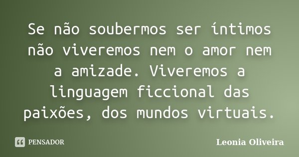 Se não soubermos ser íntimos não viveremos nem o amor nem a amizade. Viveremos a linguagem ficcional das paixões, dos mundos virtuais.... Frase de Leonia Oliveira.