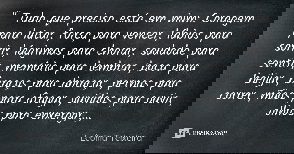 " Tudo que preciso está em mim: Coragem para lutar, força para vencer, lábios para sorrir, lágrimas para chorar, saudade para sentir, memória para l... Frase de Leônia Teixeira.
