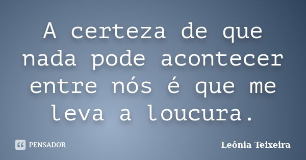 A certeza de que nada pode acontecer entre nós é que me leva a loucura.... Frase de Leônia Teixeira.