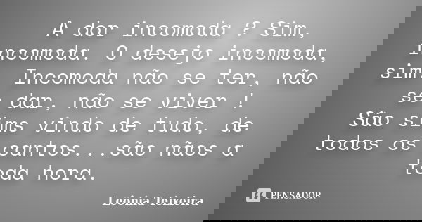 A dor incomoda ? Sim, incomoda. O desejo incomoda, sim. Incomoda não se ter, não se dar, não se viver ! São sims vindo de tudo, de todos os cantos...são nãos a ... Frase de Leônia Teixeira.