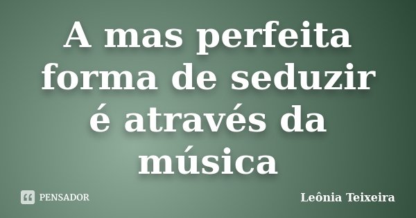 A mas perfeita forma de seduzir é através da música... Frase de Leônia Teixeira.
