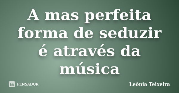 A mas perfeita forma de seduzir é através da música... Frase de Leônia Teixeira.