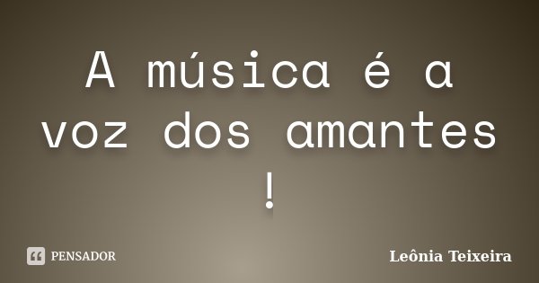 A música é a voz dos amantes !... Frase de Leônia Teixeira.