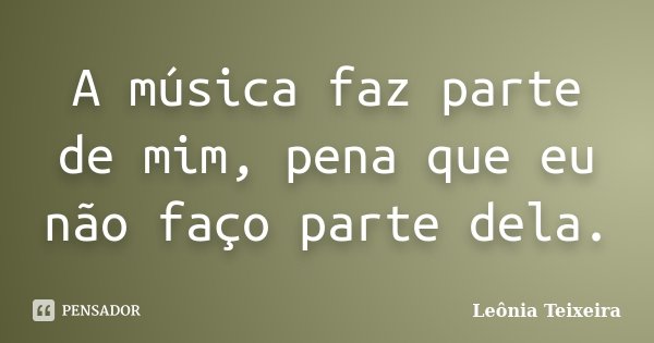 A música faz parte de mim, pena que eu não faço parte dela.... Frase de Leônia Teixeira.