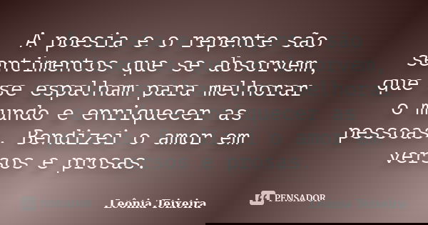 A poesia e o repente são sentimentos que se absorvem, que se espalham para melhorar o mundo e enriquecer as pessoas. Bendizei o amor em versos e prosas.... Frase de Leônia Teixeira.