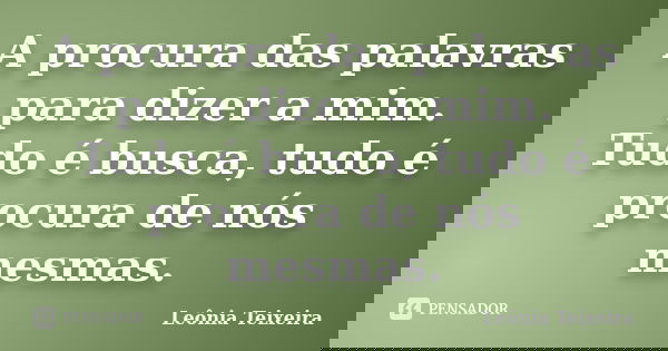 A procura das palavras para dizer a mim. Tudo é busca, tudo é procura de nós mesmas.... Frase de Leônia Teixeira.