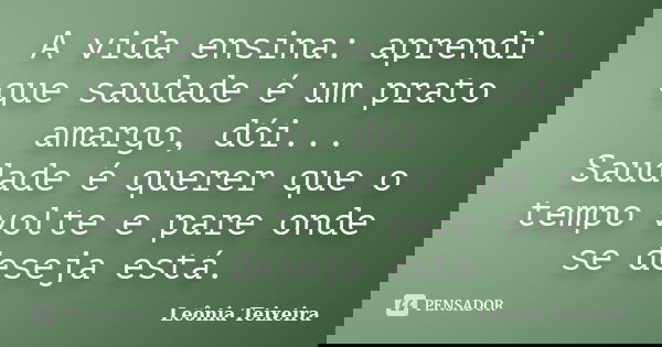 A vida ensina: aprendi que saudade é um prato amargo, dói... Saudade é querer que o tempo volte e pare onde se deseja está.... Frase de Leônia Teixeira.