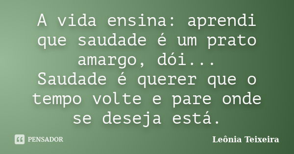 A vida ensina: aprendi que saudade é um prato amargo, dói... Saudade é querer que o tempo volte e pare onde se deseja está.... Frase de Leônia Teixeira.