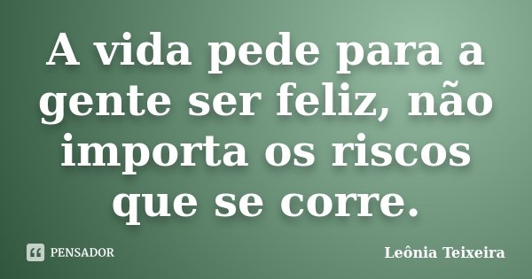 A vida pede para a gente ser feliz, não importa os riscos que se corre.... Frase de Leônia Teixeira.