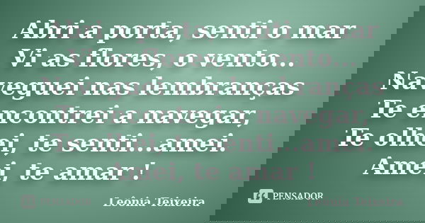 Abri a porta, senti o mar Vi as flores, o vento... Naveguei nas lembranças Te encontrei a navegar, Te olhei, te senti...amei. Amei, te amar !... Frase de leônia teixeira.