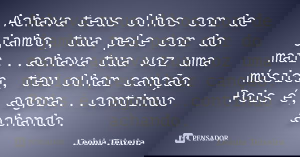 Achava teus olhos cor de jambo, tua pele cor do mar...achava tua voz uma música, teu olhar canção. Pois é, agora...continuo achando.... Frase de Leônia Teixeira.