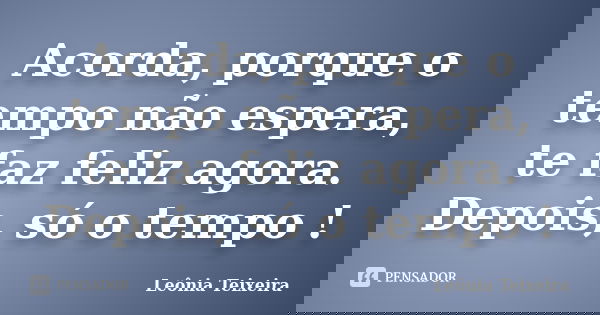 Acorda, porque o tempo não espera, te faz feliz agora. Depois, só o tempo !... Frase de leônia Teixeira.