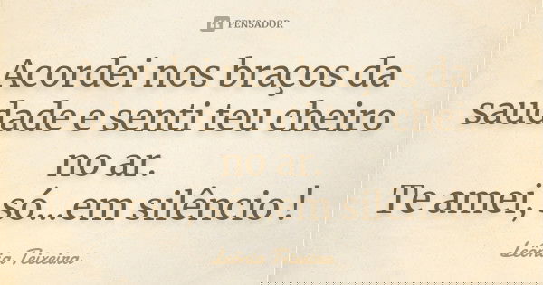 Acordei nos braços da saudade e senti teu cheiro no ar. Te amei, só...em silêncio !... Frase de leônia Teixeira.