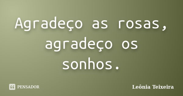 Agradeço as rosas, agradeço os sonhos.... Frase de Leônia Teixeira.