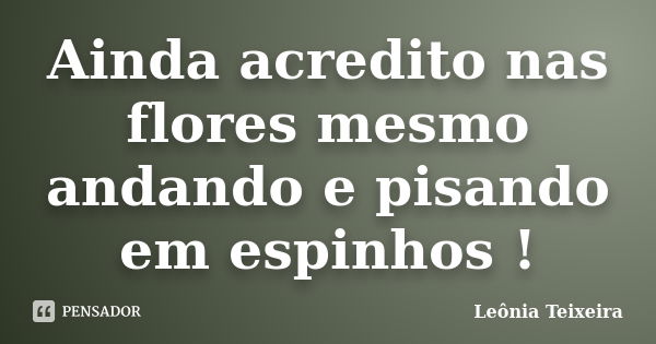 Ainda acredito nas flores mesmo andando e pisando em espinhos !... Frase de Leônia Teixeira.