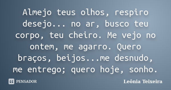 Almejo teus olhos, respiro desejo... no ar, busco teu corpo, teu cheiro. Me vejo no ontem, me agarro. Quero braços, beijos...me desnudo, me entrego; quero hoje,... Frase de Leônia Teixeira.