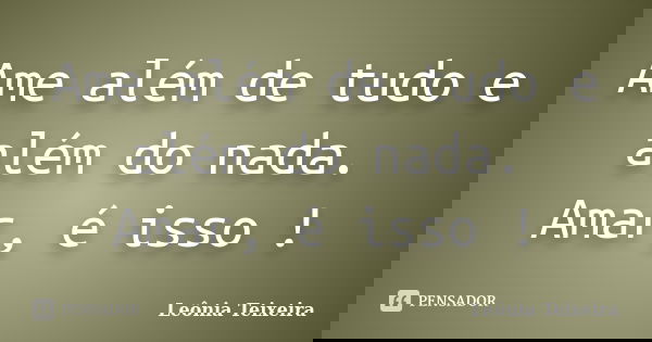 Ame além de tudo e além do nada. Amar, é isso !... Frase de Leônia Teixeira.