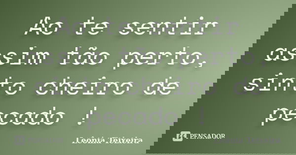 Ao te sentir assim tão perto, sinto cheiro de pecado !... Frase de leônia Teixeira.