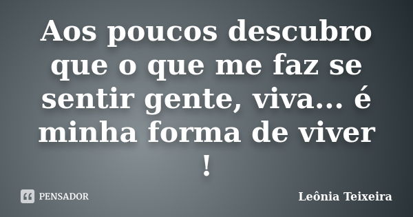 Aos poucos descubro que o que me faz se sentir gente, viva... é minha forma de viver !... Frase de Leônia Teixeira.