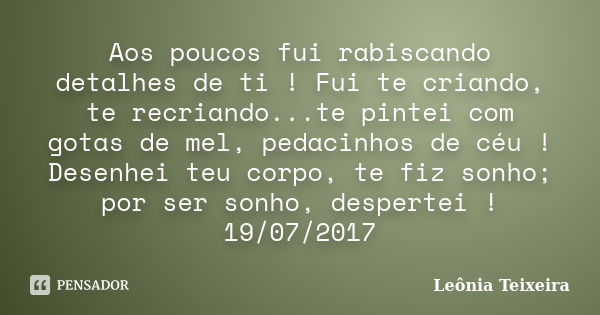 Aos poucos fui rabiscando detalhes de ti ! Fui te criando, te recriando...te pintei com gotas de mel, pedacinhos de céu ! Desenhei teu corpo, te fiz sonho; por ... Frase de Leônia Teixeira.