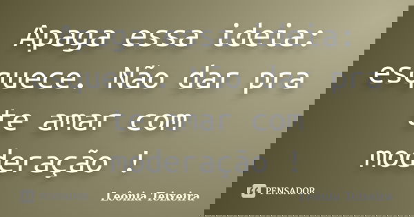 Apaga essa ideia: esquece. Não dar pra te amar com moderação !... Frase de Leônia Teixeira.