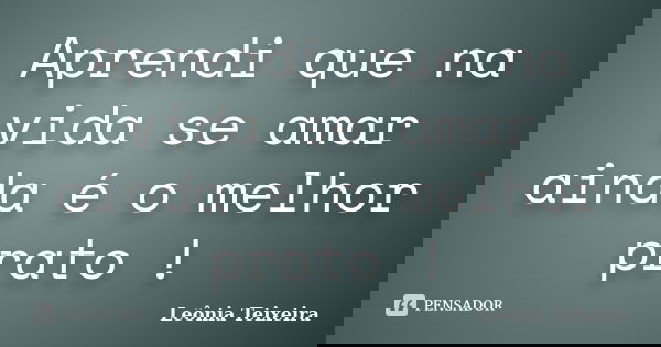 Aprendi que na vida se amar ainda é o melhor prato !... Frase de Leônia Teixeira.