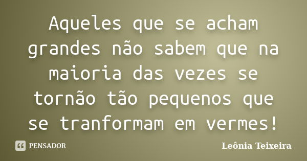 Aqueles que se acham grandes não sabem que na maioria das vezes se tornão tão pequenos que se tranformam em vermes!... Frase de Leônia Teixeira.