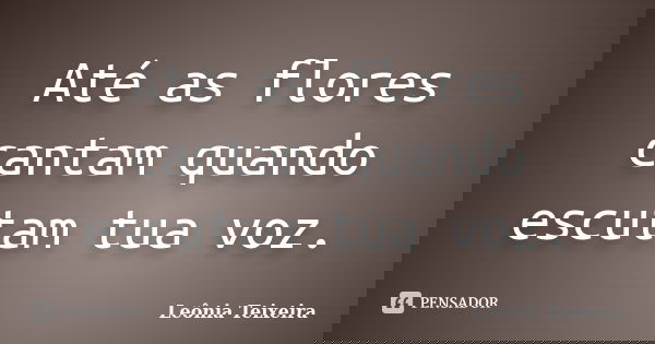 Até as flores cantam quando escutam tua voz.... Frase de Leônia Teixeira.