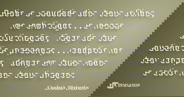 Bebo a saudade dos teus olhos, me embriago...e nessa alucinação, faço da tua ausência presença...rodopio no teu corpo, danço em tuas mãos e caio nos teus braços... Frase de Leônia Teixeira.