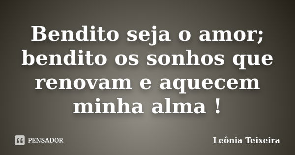 Bendito seja o amor; bendito os sonhos que renovam e aquecem minha alma !... Frase de Leônia Teixeira.