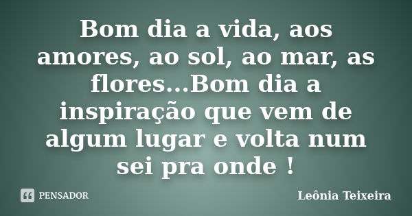 Bom dia a vida, aos amores, ao sol, ao mar, as flores...Bom dia a inspiração que vem de algum lugar e volta num sei pra onde !... Frase de Leônia Teixeira.